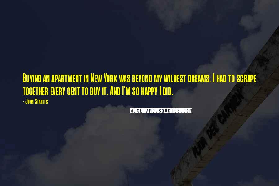 John Searles Quotes: Buying an apartment in New York was beyond my wildest dreams. I had to scrape together every cent to buy it. And I'm so happy I did.