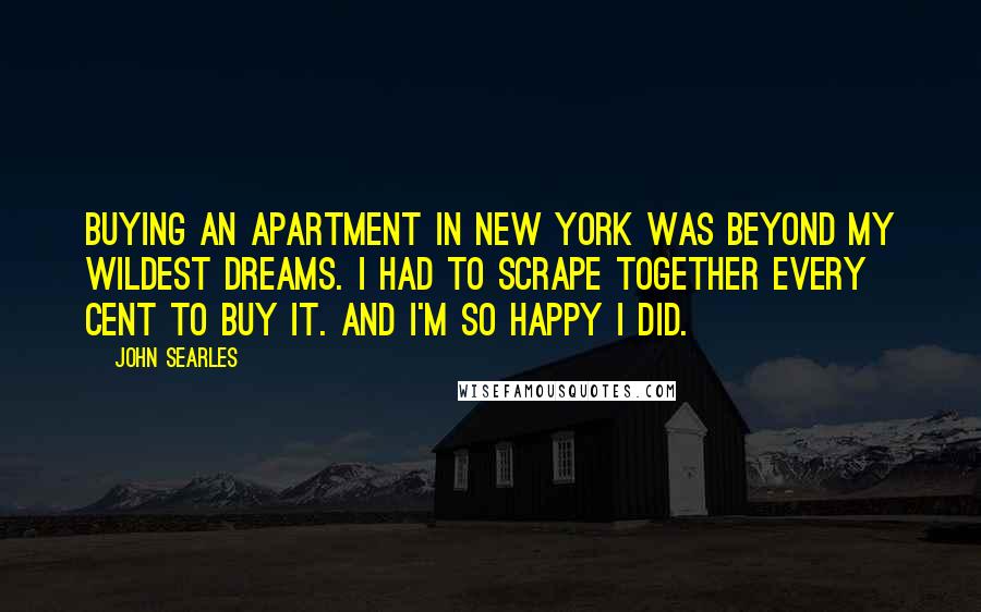 John Searles Quotes: Buying an apartment in New York was beyond my wildest dreams. I had to scrape together every cent to buy it. And I'm so happy I did.