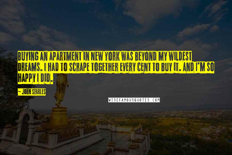 John Searles Quotes: Buying an apartment in New York was beyond my wildest dreams. I had to scrape together every cent to buy it. And I'm so happy I did.