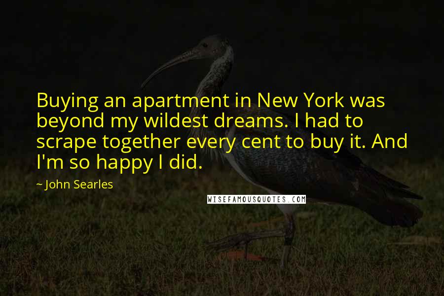 John Searles Quotes: Buying an apartment in New York was beyond my wildest dreams. I had to scrape together every cent to buy it. And I'm so happy I did.