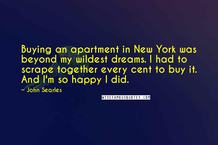 John Searles Quotes: Buying an apartment in New York was beyond my wildest dreams. I had to scrape together every cent to buy it. And I'm so happy I did.