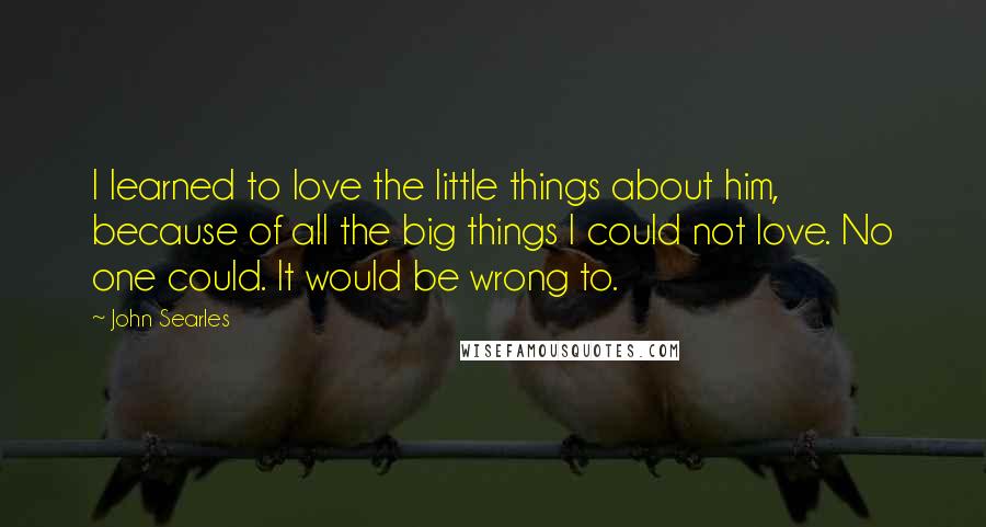 John Searles Quotes: I learned to love the little things about him, because of all the big things I could not love. No one could. It would be wrong to.