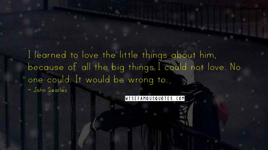 John Searles Quotes: I learned to love the little things about him, because of all the big things I could not love. No one could. It would be wrong to.
