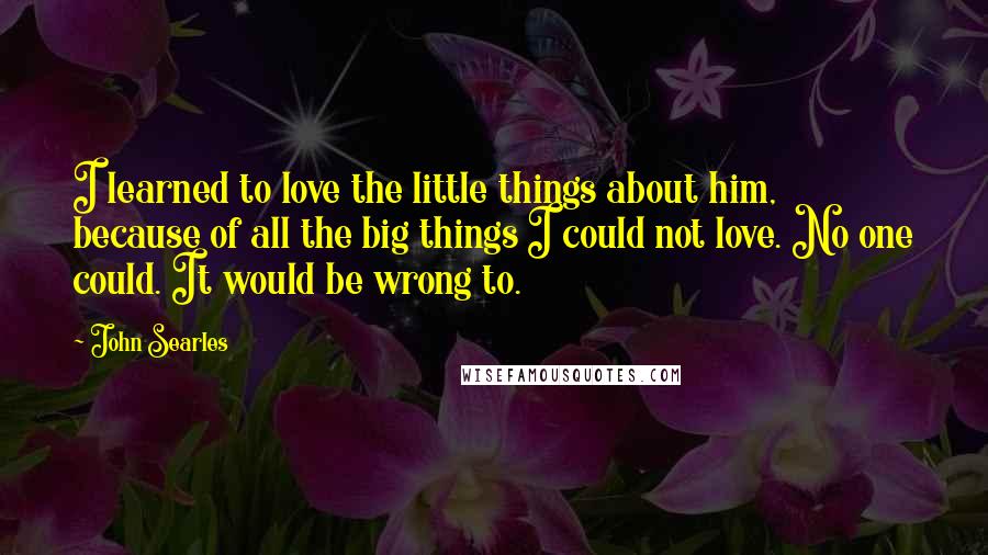 John Searles Quotes: I learned to love the little things about him, because of all the big things I could not love. No one could. It would be wrong to.