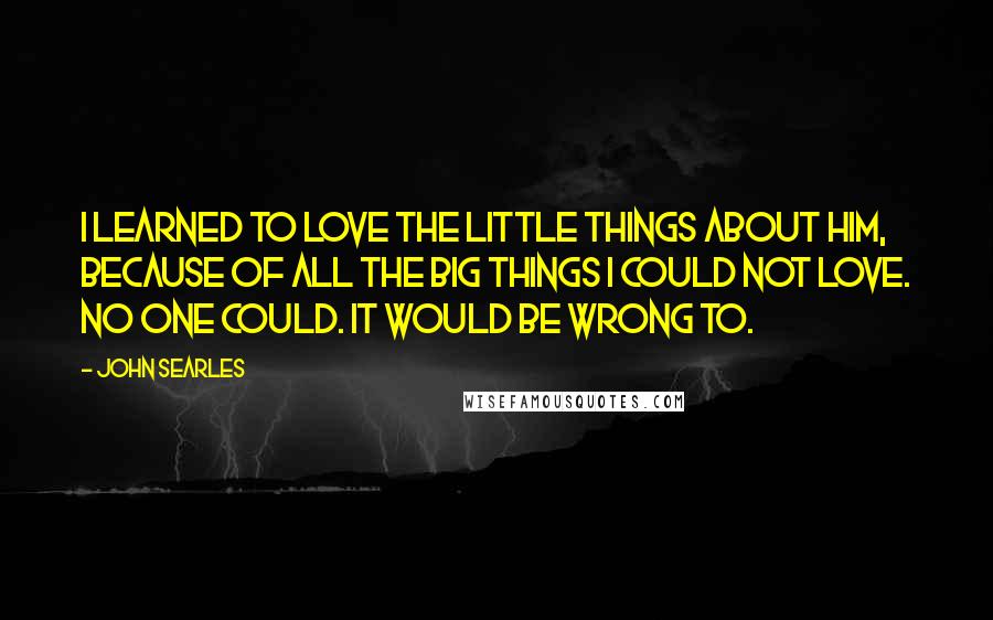 John Searles Quotes: I learned to love the little things about him, because of all the big things I could not love. No one could. It would be wrong to.