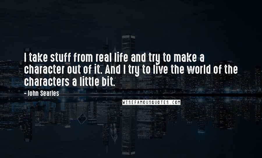 John Searles Quotes: I take stuff from real life and try to make a character out of it. And I try to live the world of the characters a little bit.