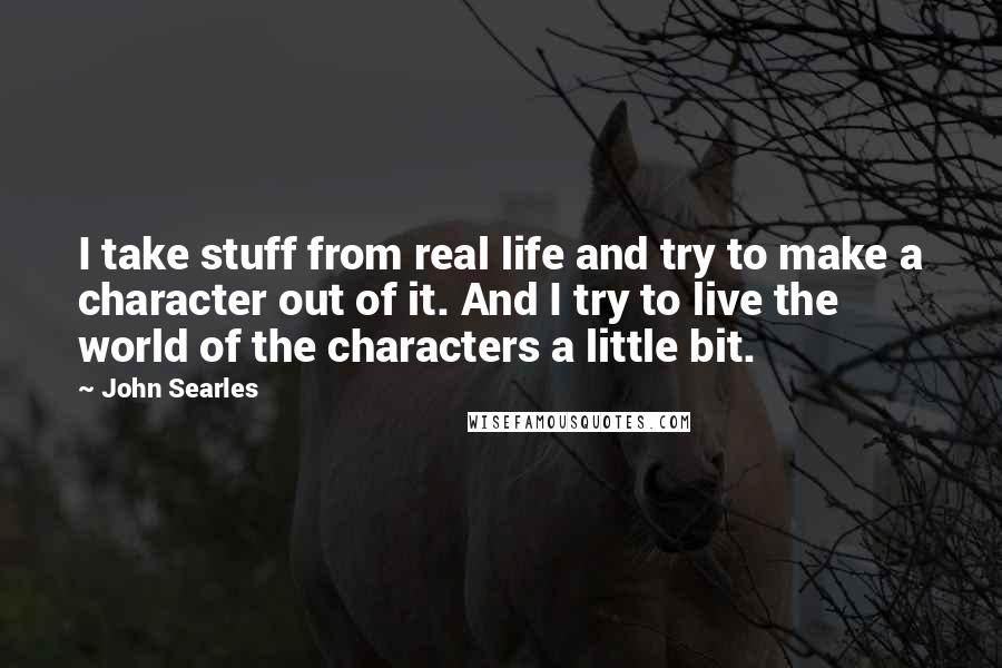 John Searles Quotes: I take stuff from real life and try to make a character out of it. And I try to live the world of the characters a little bit.