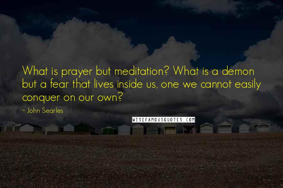 John Searles Quotes: What is prayer but meditation? What is a demon but a fear that lives inside us, one we cannot easily conquer on our own?