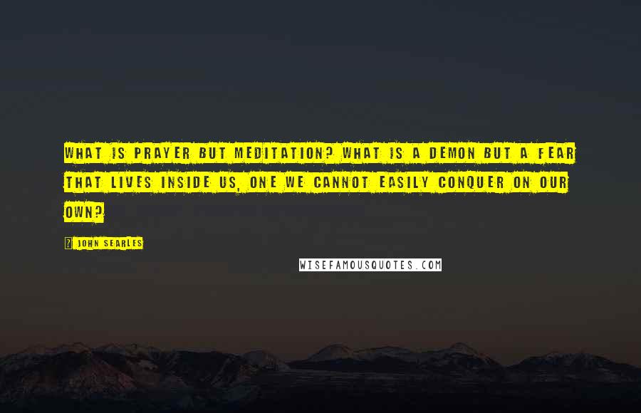 John Searles Quotes: What is prayer but meditation? What is a demon but a fear that lives inside us, one we cannot easily conquer on our own?