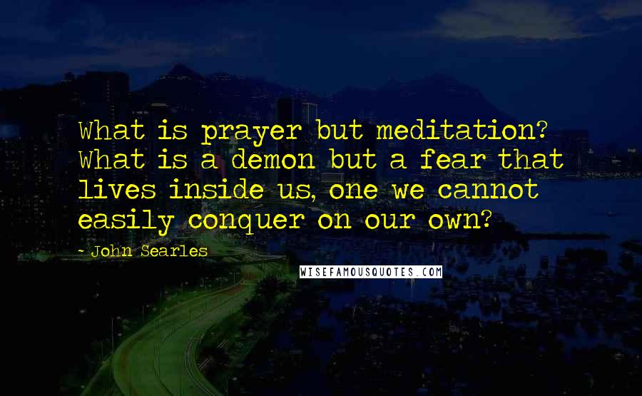 John Searles Quotes: What is prayer but meditation? What is a demon but a fear that lives inside us, one we cannot easily conquer on our own?