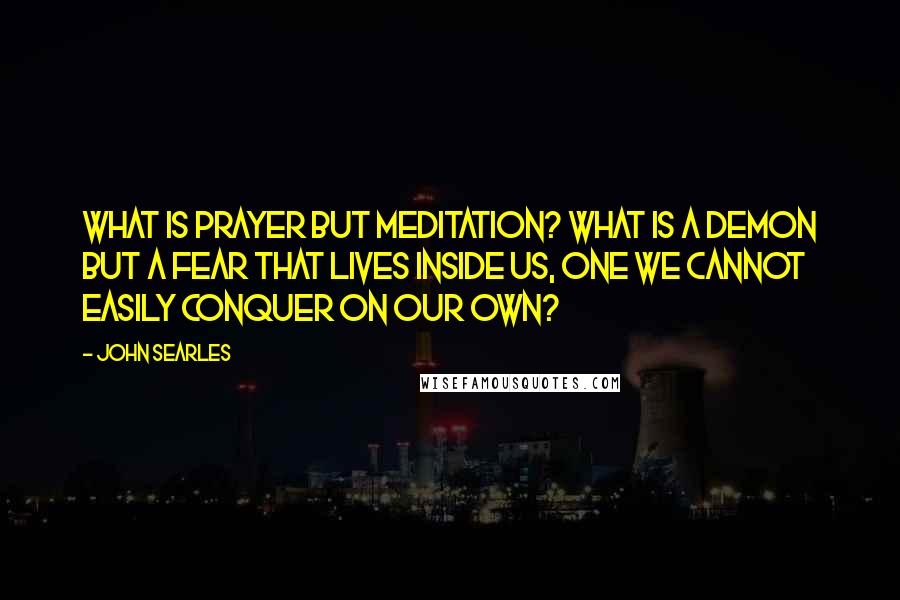 John Searles Quotes: What is prayer but meditation? What is a demon but a fear that lives inside us, one we cannot easily conquer on our own?