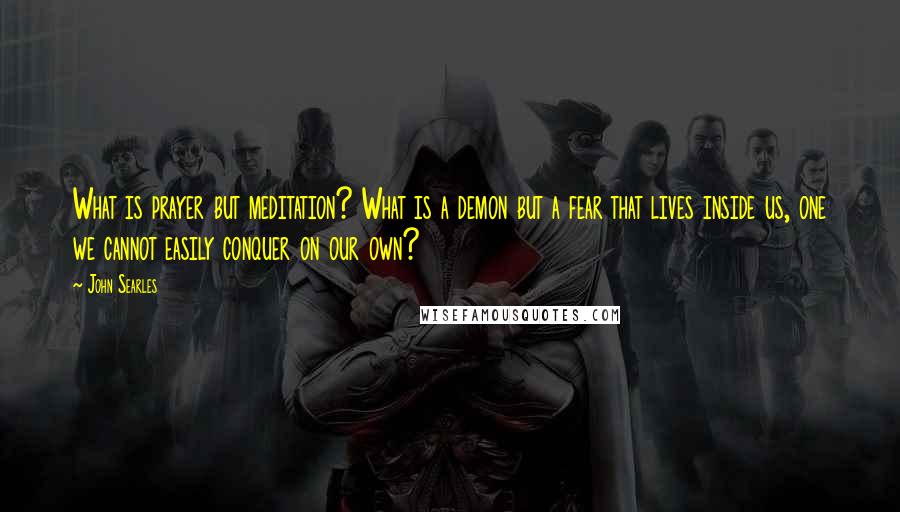 John Searles Quotes: What is prayer but meditation? What is a demon but a fear that lives inside us, one we cannot easily conquer on our own?