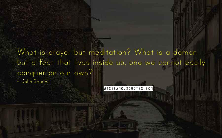 John Searles Quotes: What is prayer but meditation? What is a demon but a fear that lives inside us, one we cannot easily conquer on our own?