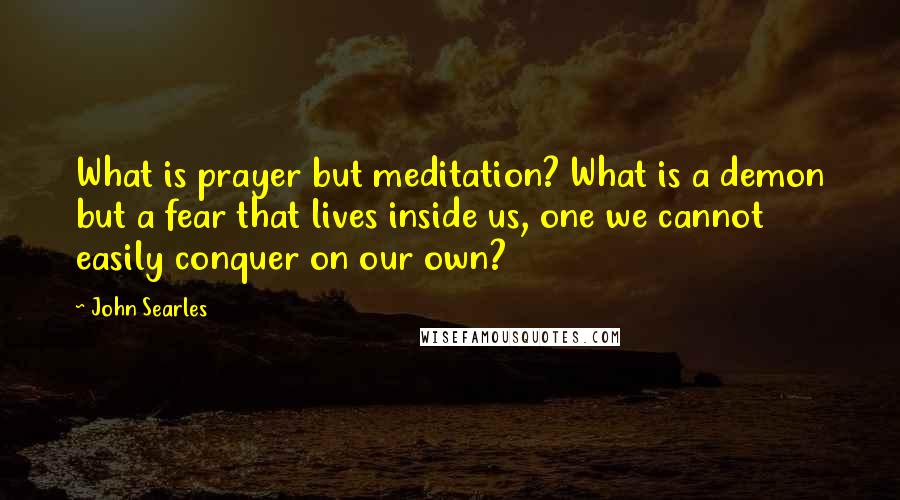 John Searles Quotes: What is prayer but meditation? What is a demon but a fear that lives inside us, one we cannot easily conquer on our own?