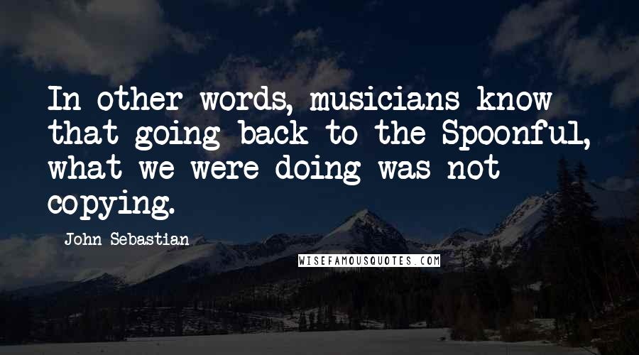 John Sebastian Quotes: In other words, musicians know that going back to the Spoonful, what we were doing was not copying.