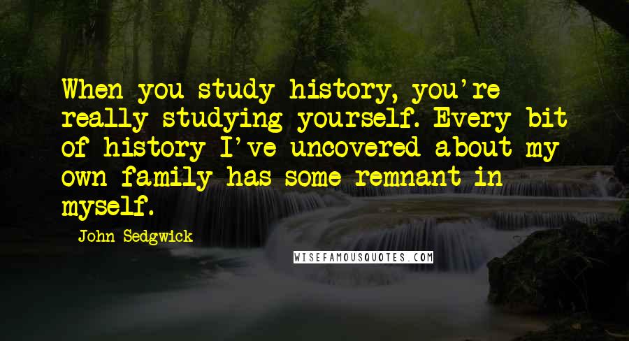 John Sedgwick Quotes: When you study history, you're really studying yourself. Every bit of history I've uncovered about my own family has some remnant in myself.