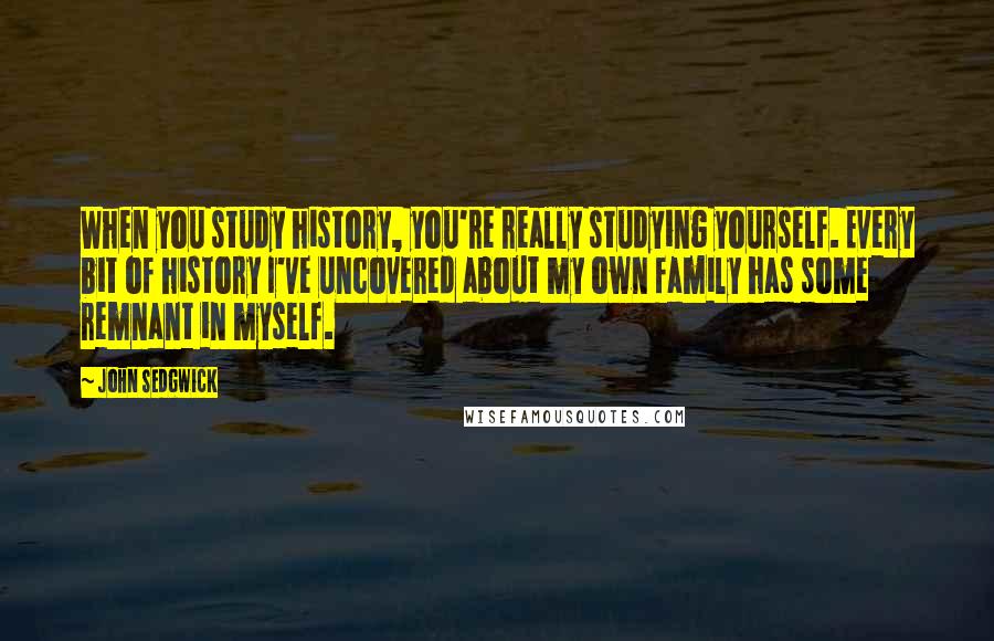 John Sedgwick Quotes: When you study history, you're really studying yourself. Every bit of history I've uncovered about my own family has some remnant in myself.