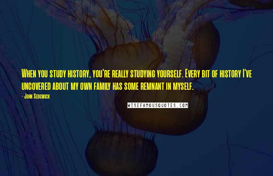 John Sedgwick Quotes: When you study history, you're really studying yourself. Every bit of history I've uncovered about my own family has some remnant in myself.