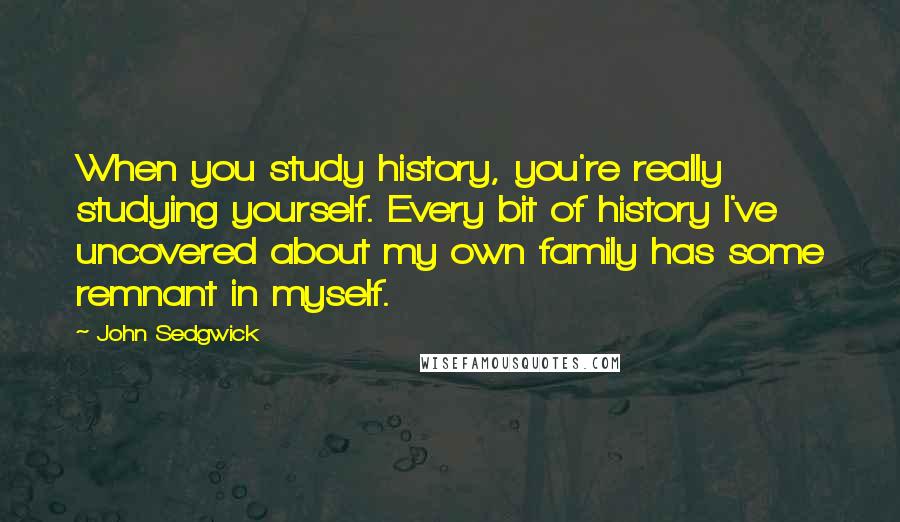 John Sedgwick Quotes: When you study history, you're really studying yourself. Every bit of history I've uncovered about my own family has some remnant in myself.