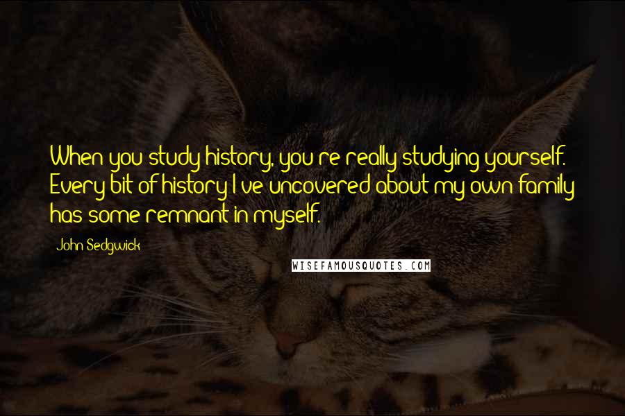 John Sedgwick Quotes: When you study history, you're really studying yourself. Every bit of history I've uncovered about my own family has some remnant in myself.