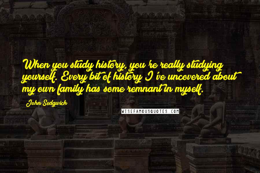 John Sedgwick Quotes: When you study history, you're really studying yourself. Every bit of history I've uncovered about my own family has some remnant in myself.