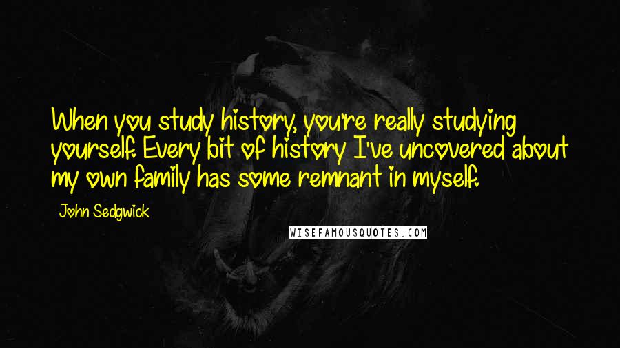 John Sedgwick Quotes: When you study history, you're really studying yourself. Every bit of history I've uncovered about my own family has some remnant in myself.