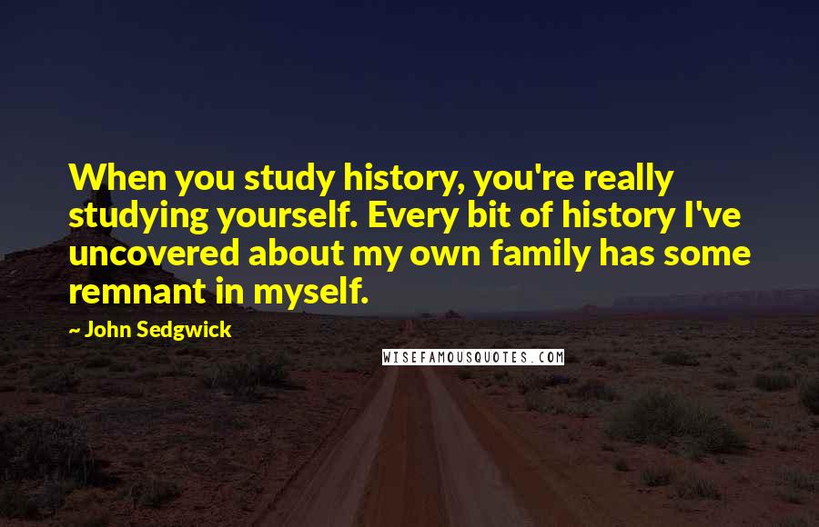 John Sedgwick Quotes: When you study history, you're really studying yourself. Every bit of history I've uncovered about my own family has some remnant in myself.