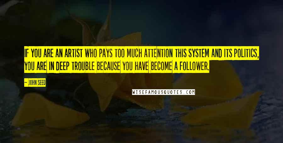 John Seed Quotes: If you are an artist who pays too much attention this system and its politics, you are in deep trouble because you have become a follower.