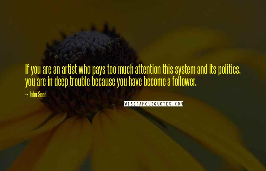 John Seed Quotes: If you are an artist who pays too much attention this system and its politics, you are in deep trouble because you have become a follower.