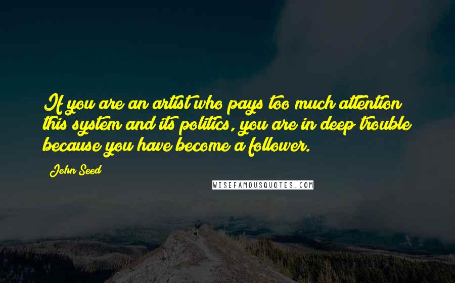 John Seed Quotes: If you are an artist who pays too much attention this system and its politics, you are in deep trouble because you have become a follower.