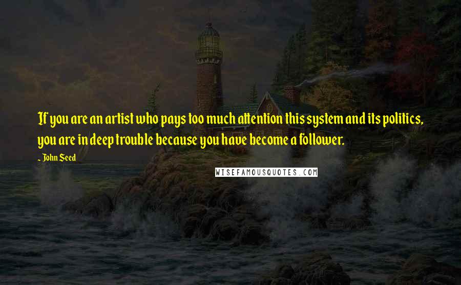 John Seed Quotes: If you are an artist who pays too much attention this system and its politics, you are in deep trouble because you have become a follower.