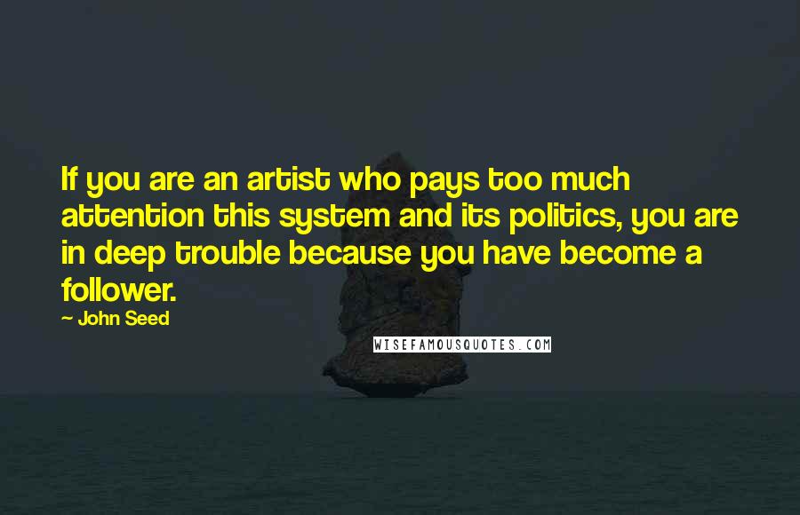 John Seed Quotes: If you are an artist who pays too much attention this system and its politics, you are in deep trouble because you have become a follower.