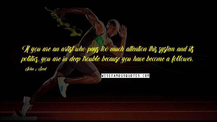 John Seed Quotes: If you are an artist who pays too much attention this system and its politics, you are in deep trouble because you have become a follower.