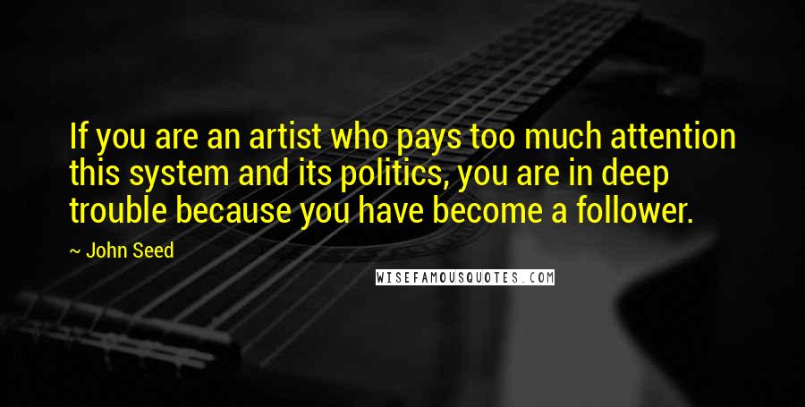 John Seed Quotes: If you are an artist who pays too much attention this system and its politics, you are in deep trouble because you have become a follower.