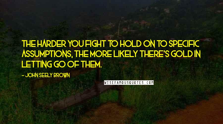 John Seely Brown Quotes: The harder you fight to hold on to specific assumptions, the more likely there's gold in letting go of them.
