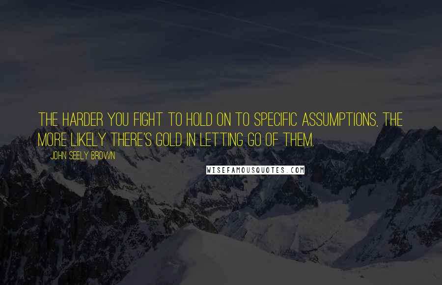 John Seely Brown Quotes: The harder you fight to hold on to specific assumptions, the more likely there's gold in letting go of them.