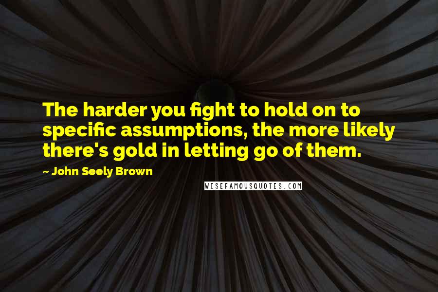 John Seely Brown Quotes: The harder you fight to hold on to specific assumptions, the more likely there's gold in letting go of them.