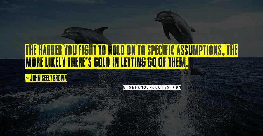John Seely Brown Quotes: The harder you fight to hold on to specific assumptions, the more likely there's gold in letting go of them.