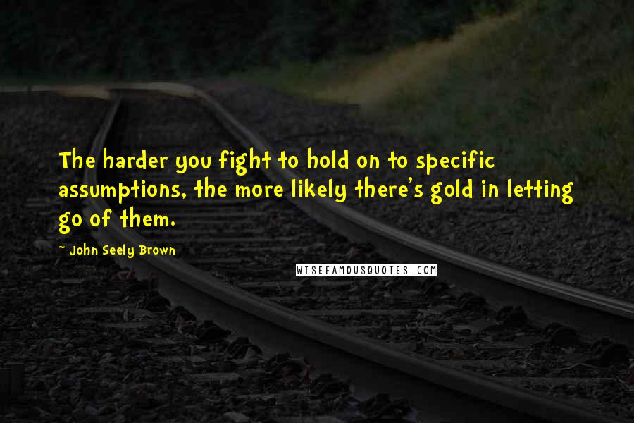 John Seely Brown Quotes: The harder you fight to hold on to specific assumptions, the more likely there's gold in letting go of them.