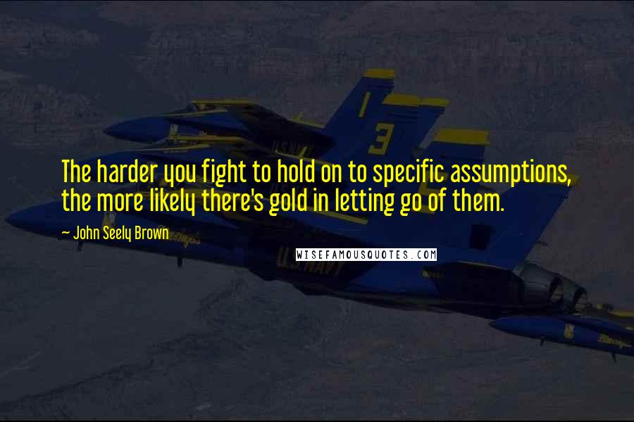 John Seely Brown Quotes: The harder you fight to hold on to specific assumptions, the more likely there's gold in letting go of them.