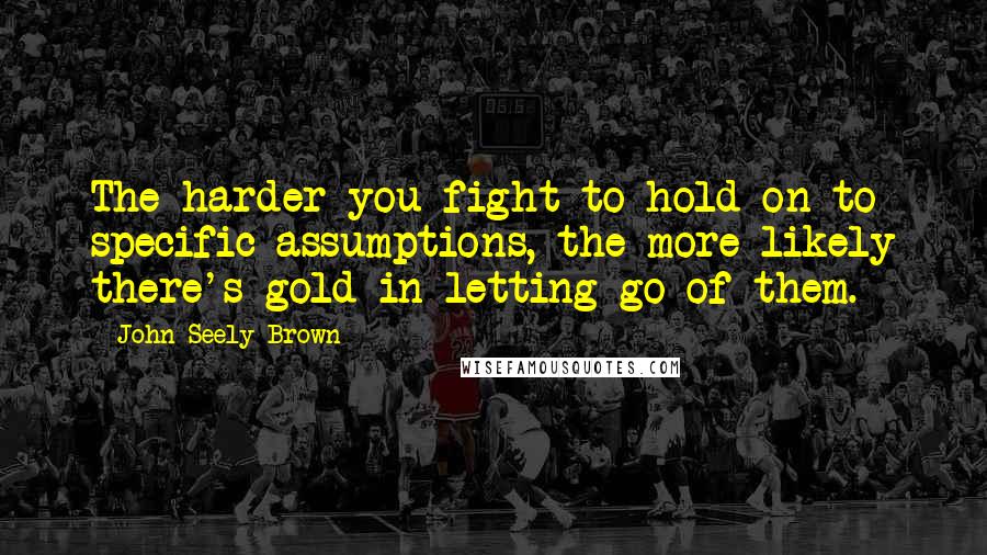 John Seely Brown Quotes: The harder you fight to hold on to specific assumptions, the more likely there's gold in letting go of them.