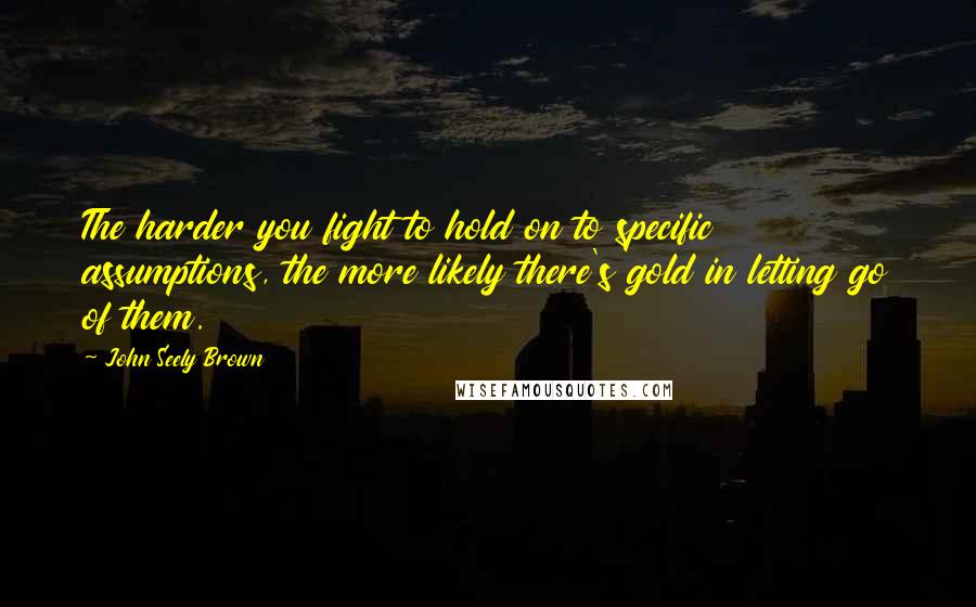 John Seely Brown Quotes: The harder you fight to hold on to specific assumptions, the more likely there's gold in letting go of them.