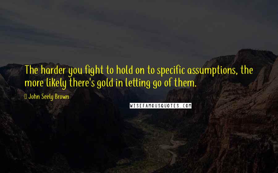 John Seely Brown Quotes: The harder you fight to hold on to specific assumptions, the more likely there's gold in letting go of them.