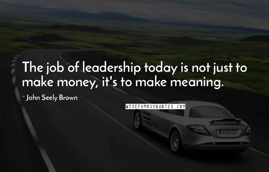 John Seely Brown Quotes: The job of leadership today is not just to make money, it's to make meaning.