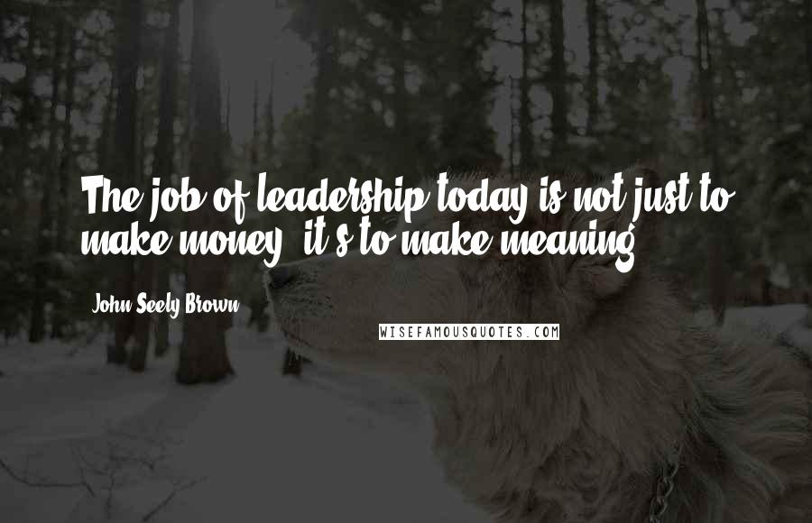 John Seely Brown Quotes: The job of leadership today is not just to make money, it's to make meaning.