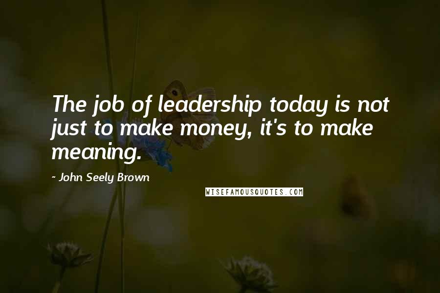 John Seely Brown Quotes: The job of leadership today is not just to make money, it's to make meaning.