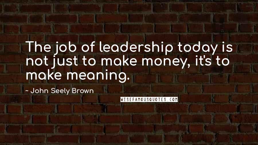 John Seely Brown Quotes: The job of leadership today is not just to make money, it's to make meaning.