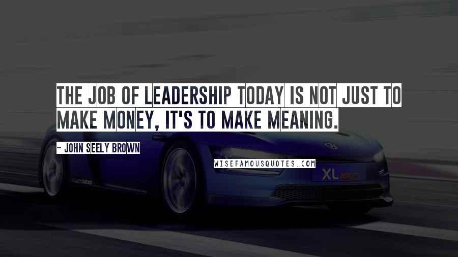 John Seely Brown Quotes: The job of leadership today is not just to make money, it's to make meaning.