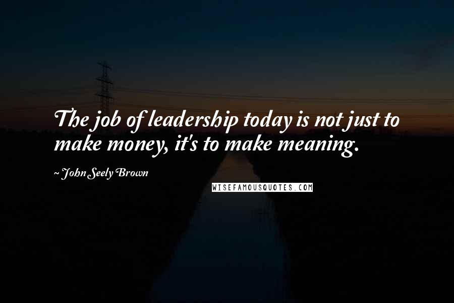 John Seely Brown Quotes: The job of leadership today is not just to make money, it's to make meaning.