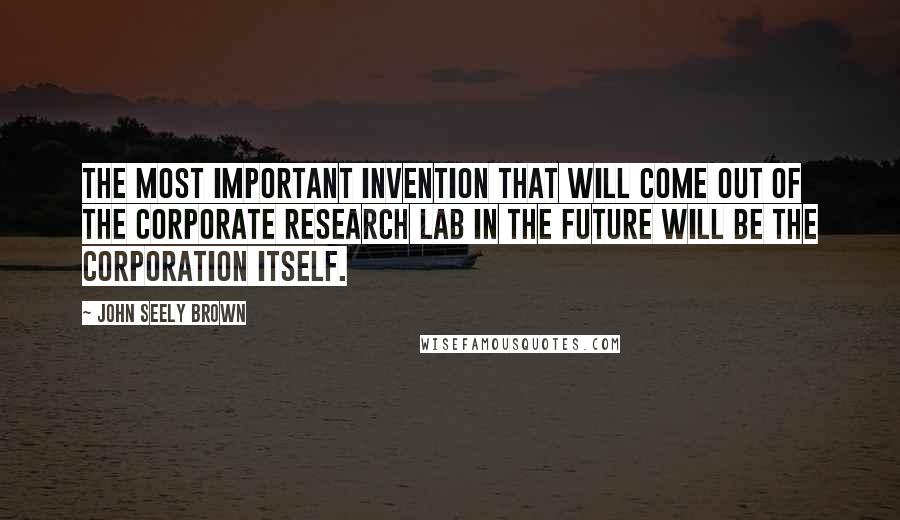 John Seely Brown Quotes: The most important invention that will come out of the corporate research lab in the future will be the corporation itself.